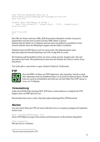 11 
echo "<h1>Die wunderbare Welt von <a 
href="http://blog.koehntopp.de">Isotopp</a></h1>n"; 
echo "<ul>n"; 
foreach ($rss->getItems() as $item) { 
echo "<li><a href="" . $item['link'] . "">" . $item['title'] . 
"</a></li>n"; 
} 
echo "</ul>n"; 
?> 
Die URL des Feeds wird dem XML_RSS Konstruktor übergeben welcher mit parse() 
aufgefordert wird den feed zu holen und den XML Inhalt zu parsen. 
Danach steht der Inhalt zur Verfügung und man kann mit getItems() gemütlich in einer 
foreach Schleife durch die Meldungen steppen und den Inhalt verarbeiten. 
Natürlich kann die RSS Klasse noch ein wenig mehr. Die Dokumentation unter 
http://pear.php.net/manual/en/package.xml.xml-rss.php hilft da weiter. 
Die Funktion getChannelInfo() liefert ein Array zurück mit den Angaben title, link und 
description des Feeds. Mit getStructure() kann man die Struktur des Feeds in einem Array 
bekommen. 
Viel mehr gibt es auch nicht zu sagen. Einfach, Praktisch, Funktioniert. 
FTP 
Zwar hat PHP von Haus aus FTP Funktionen, aber irgendwie sind die ja doch 
eher rudimentär und eine handliche Klasse ist da doch um Klassen besser. PEAR 
kann uns auch da weiterhelfen und stellt uns mit dem Paket Net_FTP8 genau so 
etwas zur Verfügung. 
Voraussetzung 
Außer dem PEAR Paket benötigt NET_FTP keine weiteren Klassen. Lediglich der FTP-Support 
muss im PHP aktiviert sein. 
Downloaden kann man es unter: http://pear.php.net/package/Net_FTP/download 
Machen 
Um eine lokale Datei per FTP auf einen entfernten Server zu kopieren genügen die folgenden 
Zeilen Code. 
$ftp = new Net_FTP($server, 21); 
Neues FTP Objekt erzeugen (Servername und Portnummer im Konstruktor übergeben) 
$ftp->connect(); 
Mit dem Server verbinden 
8 http://pear.php.net/package/Net_FTP 
 