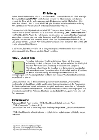 3 
Einleitung 
Immer wieder hört man von PEAR. Auch in der PHPG Hannover hatten wir schon Vorträge 
dazu („Einführung in PEAR“1 von Sebastian (bereits vor 2 Jahren)) und auch danach 
geisterte die Birne wieder und wieder durch die Diskussionen und die Mailingliste. Aber 
außer dem Hinweis, dass es etwas wie PEAR gibt fehlt den meisten der Praktische Bezug 
bzw. der Praktische Ansatz um sich endlich einmal damit zu befassen. 
Dass man durch die Objektorientiertheit in PHP Zeit sparen kann, dadurch dass man Code so 
schreibt dass er wieder verwertbar ist, ist klar (siehe auch Vortrag. „Die Containerfrachter"2 
von Uli (12.6.2003)). Wenn das viele tun und sie sich vorher auf Coding Standards3 geeinigt 
haben, dann bekommt man eine große Sammlung von Code mit dem man Quasi sofort 
umgehen kann und den man lesen und warten kann. Eine solche Objektbibliothek ist PEAR. 
Und gerade für viele „Standart Anwendungsfälle“ die einen sonst immer viel Zeit kosten, gibt 
es sehr leistungsfähige Klassen. 
In der Reihe „Pear Praxis“ werde ich in unregelmäßigen Abständen immer mal wieder 
interessante, nützliche Klassen aus dem PEAR vorstellen. 
HTML_QuickForm 
Formulare sind meines Erachtens diejenigen Dinge, mit denen man 
wahnsinnig viel Zeit verbringen kann. Des weiteren sind sie das Bindeglied 
zwischen Anwender und Anwendung. Wenn dann noch Dinge wie 
Pflichtfelder, Überprüfung der Eingaben usw. dazukommen, kann das bei 
vielen oder komplexen Formularen schon richtig Arbeit werden. Wenn dann 
der Kunde an einem Freitag Nachmittag für die Präsentation am 
Montagmorgen noch Änderungen haben will kann man sich das Wochenende abschminken – 
muss aber nicht so sein. 
Genau genommen sind es doch die immer gleichen wiederkehrenden Arbeitsschritte: 
Ein Formular wird mit Daten gefüllt, der Benutzer bekommt es angezeigt, die Änderungen 
des Benutzers kommen zurück und müssen überprüft werden und wenn alles in Ordnung ist 
kann man die Daten weiterverarbeiten. Meistens baut man das mehr oder weniger jedes Mal 
neu mit entsprechend viel Aufwand. Hier kann uns das Paket HTML_QuickForm sehr viel 
Arbeit ersparen. 
Voraussetzung 
Außer dem PEAR Paket benötigt HTML_QuickForm lediglich noch das Paket 
HTML_Common in Version >= 1.2.1. 
Downloaden kann man es unter: http://pear.php.net/package/HTML_QuickForm/download 
HTML_QuickForm ist sehr mächtig und es bedarf einiges an Zeit, um es vollständig nutzen 
zu können. 
1 http://www.sebastian-r.de/phpug/pear.pdf 
2 http://www.hacke.net/php/containerfrachter/ 
3 http://pear.php.net/manual/en/standards.php 
 