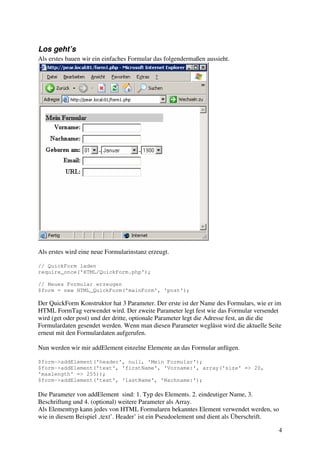 4 
Los geht’s 
Als erstes bauen wir ein einfaches Formular das folgendermaßen aussieht. 
Als erstes wird eine neue Formularinstanz erzeugt. 
// QuickForm laden 
require_once('HTML/QuickForm.php'); 
// Neues Formular erzeugen 
$form = new HTML_QuickForm('mainForm', 'post'); 
Der QuickForm Konstruktor hat 3 Parameter. Der erste ist der Name des Formulars, wie er im 
HTML FormTag verwendet wird. Der zweite Parameter legt fest wie das Formular versendet 
wird (get oder post) und der dritte, optionale Parameter legt die Adresse fest, an die die 
Formulardaten gesendet werden. Wenn man diesen Parameter weglässt wird die aktuelle Seite 
erneut mit den Formulardaten aufgerufen. 
Nun werden wir mir addElement einzelne Elemente an das Formular anfügen. 
$form->addElement('header', null, 'Mein Formular'); 
$form->addElement('text', 'firstName', 'Vorname:', array('size' => 20, 
'maxlength' => 255)); 
$form->addElement('text', 'lastName', 'Nachname:'); 
Die Parameter von addElement sind: 1. Typ des Elements. 2. eindeutiger Name, 3. 
Beschriftung und 4. (optional) weitere Parameter als Array. 
Als Elementtyp kann jedes von HTML Formularen bekanntes Element verwendet werden, so 
wie in diesem Beispiel ‚text’. Header’ ist ein Pseudoelement und dient als Überschrift. 
 