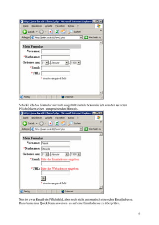 6 
Schicke ich das Formular nur halb ausgefüllt zurück bekomme ich von den weiteren 
Pflichtfeldern einen entsprechenden Hinweis. 
Nun ist zwar Email ein Pflichtfeld, aber noch nicht automatisch eine echte Emailadresse. 
Dazu kann man QuickForm anweisen es auf eine Emailadresse zu überprüfen. 
 