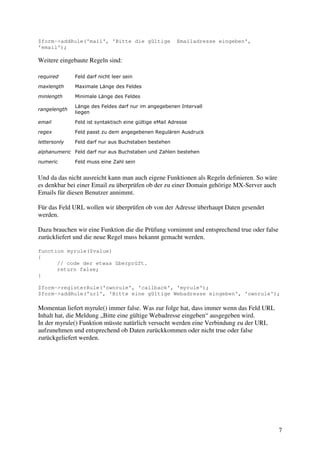 7 
$form->addRule('mail', 'Bitte die gültige Emailadresse eingeben', 
'email'); 
Weitere eingebaute Regeln sind: 
required Feld darf nicht leer sein 
maxlength Maximale Länge des Feldes 
minlength Minimale Länge des Feldes 
rangelength 
Länge des Feldes darf nur im angegebenen Intervall 
liegen 
email Feld ist syntaktisch eine gültige eMail Adresse 
regex Feld passt zu dem angegebenen Regulären Ausdruck 
lettersonly Feld darf nur aus Buchstaben bestehen 
alphanumeric Feld darf nur aus Buchstaben und Zahlen bestehen 
numeric Feld muss eine Zahl sein 
Und da das nicht ausreicht kann man auch eigene Funktionen als Regeln definieren. So wäre 
es denkbar bei einer Email zu überprüfen ob der zu einer Domain gehörige MX-Server auch 
Emails für diesen Benutzer annimmt. 
Für das Feld URL wollen wir überprüfen ob von der Adresse überhaupt Daten gesendet 
werden. 
Dazu brauchen wir eine Funktion die die Prüfung vornimmt und entsprechend true oder false 
zurückliefert und die neue Regel muss bekannt gemacht werden. 
function myrule($value) 
{ 
// code der etwas überprüft. 
return false; 
} 
$form->registerRule('ownrule', 'callback', 'myrule'); 
$form->addRule('url', 'Bitte eine gültige Webadresse eingeben', 'ownrule'); 
Momentan liefert myrule() immer false. Was zur folge hat, dass immer wenn das Feld URL 
Inhalt hat, die Meldung „Bitte eine gültige Webadresse eingeben“ ausgegeben wird. 
In der myrule() Funktion müsste natürlich versucht werden eine Verbindung zu der URL 
aufzunehmen und entsprechend ob Daten zurückkommen oder nicht true oder false 
zurückgeliefert werden. 
 