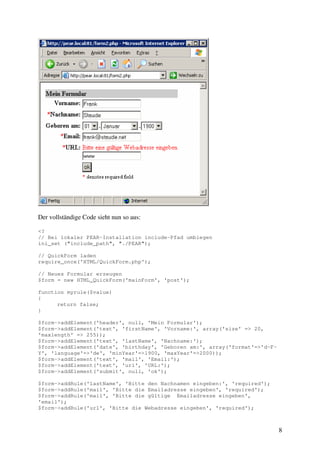 8 
Der vollständige Code sieht nun so aus: 
<? 
// Bei lokaler PEAR-Installation include-Pfad umbiegen 
ini_set ("include_path", "./PEAR"); 
// QuickForm laden 
require_once('HTML/QuickForm.php'); 
// Neues Formular erzeugen 
$form = new HTML_QuickForm('mainForm', 'post'); 
function myrule($value) 
{ 
return false; 
} 
$form->addElement('header', null, 'Mein Formular'); 
$form->addElement('text', 'firstName', 'Vorname:', array('size' => 20, 
'maxlength' => 255)); 
$form->addElement('text', 'lastName', 'Nachname:'); 
$form->addElement('date', 'birthday', 'Geboren am:', array('format'=>'d-F-Y', 
'language'=>'de', 'minYear'=>1900, 'maxYear'=>2000)); 
$form->addElement('text', 'mail', 'Email:'); 
$form->addElement('text', 'url', 'URL:'); 
$form->addElement('submit', null, 'ok'); 
$form->addRule('lastName', 'Bitte den Nachnamen eingeben:', 'required'); 
$form->addRule('mail', 'Bitte die Emailadresse eingeben', 'required'); 
$form->addRule('mail', 'Bitte die gültige Emailadresse eingeben', 
'email'); 
$form->addRule('url', 'Bitte die Webadresse eingeben', 'required'); 
 