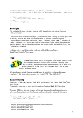$form->registerRule('ownrule', 'callback', 'myrule'); 
$form->addRule('url', 'Bitte eine gültige Webadresse eingeben', 'ownrule'); 
9 
if ($form->validate()) { 
$form->process('speichern', false); 
} else { 
$form->display(); 
} 
?> 
Sonstiges 
Die englische Meldung „denotes required field“ überschreibt man mit der Funktion 
setRequiredNote() 
Dies ist eine erste, kleine Einführung in QuickForm um einen Einstieg zu finden. QuickForm 
ist mächtig, braucht aber auch Zeit um verstanden zu werden. Außer den eigenen 
Outputrenderer kann es auch mit Smarty, HTML_Template_Sigma, HTML_Template_IT, 
HTML_Template_Flexy reden. Man kann die eingebauten Regeln sowohl serverseitig als 
auch im Browser (Javascript) ablaufen lassen und natürlich kann man auch die Felder mit 
Defaultwerten versehen. 
Und dann gibt es noch Klassen die wiederum auf QuickForm aufbauen. 
QuickForm_Controller4 ist so eine. 
RSS 
An RSS-feeds kommt man ja fast nirgends mehr vorbei. Aber auch ohne 
gleich Tagebücher in der Öffentlichkeit zu führen, kann es ja ganz 
nützlich sein, Content untereinander auszutauschen. Und da bietet sich 
RSS wiederum an, da fest jedes CMS irgendwie in der Lage ist einen 
solchen feed zu erzeugen. 
Wie aber kriegen wir die Daten rein und können sie möglichst einfach und bequem 
verarbeiten? Wie nicht anders vermutet gibt es ein PEAR Paket XML_RSS5 
Voraussetzung 
Außer dem PEAR Paket benötigt XML_RSS lediglich noch die Pakete XML_Tree6 und 
XML_Parser7 
Downloaden kann man es unter: http://pear.php.net/package/XML_RSS/download 
Wenn der RSS-feed den man einlesen möchte auf einem entfernten Rechner ist muss 
allow_url_fopen erlaubt sein. Man kann es auch per ini_set() in seinem Script setzen. 
<? 
if (ini_get("allow_url_fopen") == 0) { 
ini_set("allow_url_fopen", 1); 
} 
4 http://pear.php.net/manual/de/package.html.html-quickform-controller.php 
5 http://pear.php.net/package/XML_RSS/ 
6 http://pear.php.net/package/XML_Tree/ 
7 http://pear.php.net/package/XML_Parser/ 
 