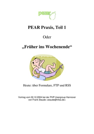 PEAR Praxis, Teil 1 
Oder 
„Früher ins Wochenende“ 
Heute: über Formulare, FTP und RSS 
Vortrag vom 02.12.2004 bei der PHP-Usergroup Hannover 
von Frank Staude <staude@trilos.de> 
 