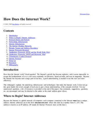 Whitepaper Home
How Does the Internet Work?
© 2002, 2005 Rus Shuler, all rights reserved
Contents
1. Introduction
2. Where to Begin? Internet Addresses
3. Protocol Stacks and Packets
4. Networking Infrastructure
5. Internet Infrastructure
6. The Internet Routing Hierarchy
7. Domain Names and Address Resolution
8. Internet Protocols Revisited
9. Application Protocols: HTTP and the World Wide Web
10. Application Protocols: SMTP and Electronic Mail
11. Transmission Control Protocol
12. Internet Protocol
13. Wrap Up
14. Resources
15. Bibliography
Introduction
How does the Internet work? Good question! The Internet's growth has become explosive and it seems impossible to
escape the bombardment of www.com's seen constantly on television, heard on radio, and seen in magazines. Because
the Internet has become such a large part of our lives, a good understanding is needed to use this new tool most
effectively.
This whitepaper explains the underlying infrastructure and technologies that make the Internet work. It does not go
into great depth, but covers enough of each area to give a basic understanding of the concepts involved. For any
unanswered questions, a list of resources is provided at the end of the paper. Any comments, suggestions, questions,
etc. are encouraged and may be directed to the author at the email address given above.
Where to Begin? Internet Addresses
Because the Internet is a global network of computers each computer connected to the Internet must have a unique
address. Internet addresses are in the form nnn.nnn.nnn.nnn where nnn must be a number from 0 - 255. This
address is known as an IP address. (IP stands for Internet Protocol; more on this later.)
 