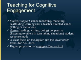 Teaching for Cognitive Engagement Student support  stance (coaching, modeling, scaffolding learning) not a teacher directed stance (telling or recitation) Active  (reading, writing, doing) not passive (listening to others in turn taking situations) student response mode A clear focus on the  higher , not the lower order tasks--for ALL kids. Higher proportion of  engaged time on task 