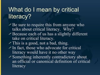 What do I mean by critical literacy? Be sure to require this from anyone who talks about critical literacy.  Why? Because each of us has a slightly different take on critical literacy. This is a good, not a bad, thing. In fact, those who advocate for critical literacy would have it no other way Something inherently contradictory about an official or canonical definition of critical literacy 