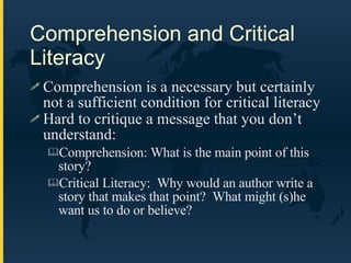 Comprehension and Critical Literacy Comprehension is a necessary but certainly not a sufficient condition for critical literacy Hard to critique a message that you don’t understand: Comprehension: What is the main point of this story? Critical Literacy:  Why would an author write a story that makes that point?  What might (s)he want us to do or believe? 