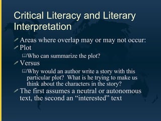 Areas where overlap may or may not occur: Plot Who can summarize the plot? Versus Why would an author write a story with this particular plot?  What is he trying to make us think about the characters in the story? The first assumes a neutral or autonomous text, the second an “interested” text Critical Literacy and Literary Interpretation 