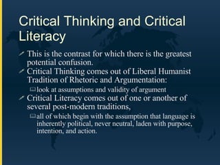 Critical Thinking and Critical Literacy This is the contrast for which there is the greatest potential confusion. Critical Thinking comes out of Liberal Humanist Tradition of Rhetoric and Argumentation:  look at assumptions and validity of argument Critical Literacy comes out of one or another of several post-modern traditions,  all of which begin with the assumption that language is inherently political, never neutral, laden with purpose, intention, and action. 