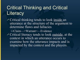 Critical Thinking and Critical Literacy Critical thinking tends to look  inside  an utterance at the structure of the argument to determine flaws and fallacies Claim—>Warrant<—Evidence Critical literacy tends to look  outside , at the context in which an utterance occurs to examine how the utterance impacts and is impacted by the context and the players. 
