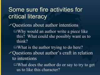Some sure fire activities for critical literacy Questions about author intentions Why would an author write a piece like this?  What could she possibly want us to think? What is the author trying to do here? Questions about author’s craft in relation to intentions What does the author do or say to try to get us to like this character? 