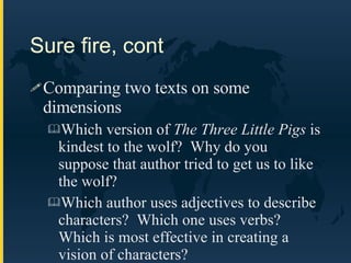 Sure fire, cont Comparing two texts on some dimensions Which version of  The Three Little Pigs  is kindest to the wolf?  Why do you suppose that author tried to get us to like the wolf? Which author uses adjectives to describe characters?  Which one uses verbs?  Which is most effective in creating a vision of characters? 