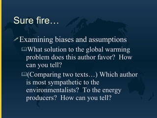 Sure fire… Examining biases and assumptions What solution to the global warming problem does this author favor?  How can you tell? (Comparing two texts…) Which author is most sympathetic to the environmentalists?  To the energy producers?  How can you tell? 