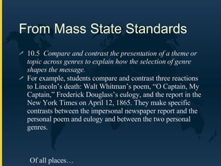 From Mass State Standards 10.5  Compare and contrast the presentation of a theme or topic across genres to explain how the selection of genre shapes the message.   For example, students compare and contrast three reactions to Lincoln’s death: Walt Whitman’s poem, “O Captain, My Captain,” Frederick Douglass’s eulogy, and the report in the New York Times on April 12, 1865. They make specific contrasts between the impersonal newspaper report and the personal poem and eulogy and between the two personal genres. Of all places… 