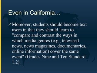 Even in California… Moreover, students should become text users in that they should learn to "compare and contrast the ways in which media genres (e.g., televised news, news magazines, documentaries, online information) cover the same event" (Grades Nine and Ten Standard 1.2).  