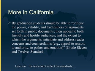 More in California By graduation students should be able to "critique the power, validity, and truthfulness of arguments set forth in public documents; their appeal to both friendly and hostile audiences; and the extent to which the arguments anticipate and address reader concerns and counterclaims (e.g., appeal to reason, to authority, to pathos and emotion)" (Grade Eleven and Twelve, Standard  Later on…the tests don’t reflect the standards… 