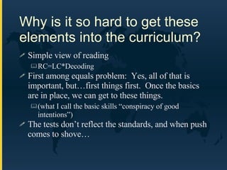 Why is it so hard to get these elements into the curriculum? Simple view of reading RC=LC*Decoding First among equals problem:  Yes, all of that is important, but…first things first.  Once the basics are in place, we can get to these things.  (what I call the basic skills “conspiracy of good intentions”) The tests don’t reflect the standards, and when push comes to shove… 