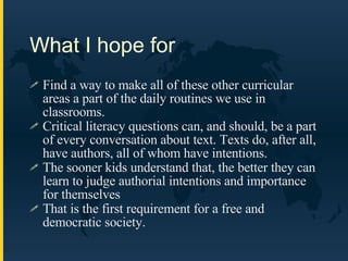 What I hope for Find a way to make all of these other curricular areas a part of the daily routines we use in classrooms. Critical literacy questions can, and should, be a part of every conversation about text. Texts do, after all, have authors, all of whom have intentions.  The sooner kids understand that, the better they can learn to judge authorial intentions and importance for themselves That is the first requirement for a free and democratic society. 