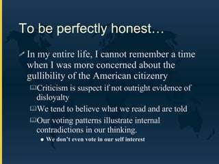 To be perfectly honest… In my entire life, I cannot remember a time when I was more concerned about the gullibility of the American citizenry Criticism is suspect if not outright evidence of disloyalty We tend to believe what we read and are told Our voting patterns illustrate internal contradictions in our thinking.  We don’t even vote in our self interest 