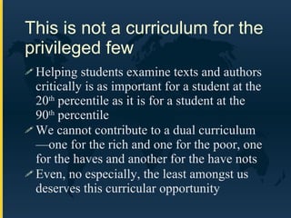 This is not a curriculum for the privileged few Helping students examine texts and authors critically is as important for a student at the 20 th  percentile as it is for a student at the 90 th  percentile We cannot contribute to a dual curriculum—one for the rich and one for the poor, one for the haves and another for the have nots Even, no especially, the least amongst us deserves this curricular opportunity 