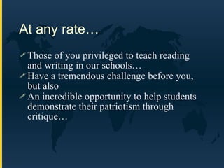 At any rate… Those of you privileged to teach reading and writing in our schools… Have a tremendous challenge before you, but also An incredible opportunity to help students demonstrate their patriotism through critique… 