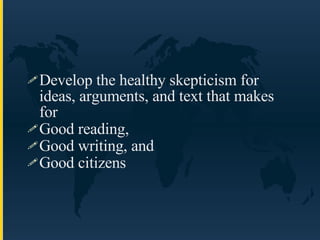 Develop the healthy skepticism for ideas, arguments, and text that makes for  Good reading, Good writing, and  Good citizens 