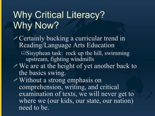 Why Critical Literacy?  Why Now? Certainly bucking a curricular trend in Reading/Language Arts Education Sisyphean task:  rock up the hill, swimming upstream, fighting windmills We are at the height of yet another back to the basics swing.  Without a strong emphasis on comprehension, writing, and critical examination of texts, we will never get to where we (our kids, our state, our nation) need to be. 