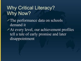 Why Critical Literacy?  Why Now? The performance data on schools demand it At every level, our achievement profiles tell a tale of early promise and later disappointment 