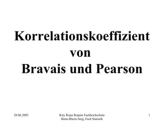 Korrelationskoeffizient
         von
 Bravais und Pearson


20.06.2005   Kity Rojas Ropain Fachhochschule   1
              Bonn-Rhein-Sieg, Fach Statistik
 