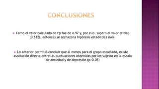  Como el valor calculado de rp fue de o.97 y, por ello, supero el valor critico
(0.632), entonces se rechazo la hipótesis estadística nula.
 Lo anterior permitió concluir que al menos para el grupo estudiado, existe
asociación directa entre las puntuaciones obtenidas por los sujetos en la escala
de ansiedad y de depresión (p<0.05)
 
