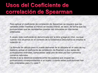 Para aplicar el coeficiente de correlación de Spearman se requiere que las
variables estén medidas al menos en escala ordinal, es decir, de forma que las
puntuaciones que las representan puedan ser colocadas en dos series
ordenadas
A veces, este coeficiente es denominado por la letra griega ρs (rho), aunque
cuando nos situamos en el contexto de la Estadística Descriptiva se emplea la
notación rs
La fórmula de cálculo para rs puede derivarse de la utilizada en el caso de rxy;
bastaría aplicar el coeficiente de correlación de Pearson a dos series de
puntuaciones ordinales, compuestas cada una de ellas por los n primeros
números naturales
Donde d es la distancia existente entre los puestos que ocupan las
puntuaciones correspondientes a un sujeto i cuando estas puntuaciones han
sido ordenadas para X y para Y.
 
