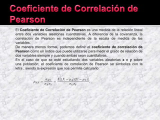El Coeficiente de Correlación de Pearson es una medida de la relación lineal
entre dos variables aleatorias cuantitativas. A diferencia de la covarianza, la
correlación de Pearson es independiente de la escala de medida de las
variables.
De manera menos formal, podemos definir el coeficiente de correlación de
Pearson como un índice que puede utilizarse para medir el grado de relación de
dos variables siempre y cuando ambas sean cuantitativas.
En el caso de que se esté estudiando dos variables aleatorias x e y sobre
una población; el coeficiente de correlación de Pearson se simboliza con la
letra , siendo la expresión que nos permite calcularlo:
 