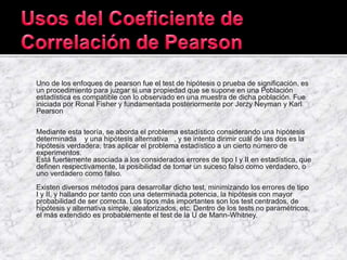 Uno de los enfoques de pearson fue el test de hipótesis o prueba de significación, es
un procedimiento para juzgar si una propiedad que se supone en una Población
estadística es compatible con lo observado en una muestra de dicha población. Fue
iniciada por Ronal Fisher y fundamentada posteriormente por Jerzy Neyman y Karl
Pearson
Mediante esta teoría, se aborda el problema estadístico considerando una hipótesis
determinada y una hipótesis alternativa , y se intenta dirimir cuál de las dos es la
hipótesis verdadera, tras aplicar el problema estadístico a un cierto número de
experimentos.
Está fuertemente asociada a los considerados errores de tipo I y II en estadística, que
definen respectivamente, la posibilidad de tomar un suceso falso como verdadero, o
uno verdadero como falso.
Existen diversos métodos para desarrollar dicho test, minimizando los errores de tipo
I y II, y hallando por tanto con una determinada potencia, la hipótesis con mayor
probabilidad de ser correcta. Los tipos más importantes son los test centrados, de
hipótesis y alternativa simple, aleatorizados, etc. Dentro de los tests no paramétricos,
el más extendido es probablemente el test de la U de Mann-Whitney.
 