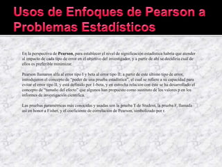 En la perspectiva de Pearson, para establecer el nivel de significación estadística habría que atender
al impacto de cada tipo de error en el objetivo del investigador, y a partir de ahí se decidiría cuál de
ellos es preferible minimizar.
Pearson llamaron alfa al error tipo I y beta al error tipo II; a partir de este último tipo de error,
introdujeron el concepto de “poder de una prueba estadística”, el cual se refiere a su capacidad para
evitar el error tipo II, y está definido por 1-beta, y en estrecha relación con éste se ha desarrollado el
concepto de “tamaño del efecto” que algunos han propuesto como sustituto de los valores p en los
informes de investigación científica.
Las pruebas paramétricas más conocidas y usadas son la prueba T de Student, la prueba F, llamada
así en honor a Fisher, y el coeficiente de correlación de Pearson, simbolizado por r.
 