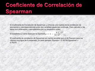El Coeficiente de Correlación de Spearman, ρ (rho) es una medida de la correlación (la
asociación o interdependencia) entre dos variables aleatorias continuas. Para calcular ρ, los
datos son ordenados y reemplazados por su respectivo orden.
El estadístico ρ viene dado por la expresión:
El coeficiente de correlación de Spearman es menos sensible que el de Pearson para los
valores muy lejos de lo esperado. En este ejemplo: Pearson = 0.30706 Spearman =
0.76270
 