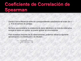 Donde D es la diferencia entre los correspondientes estadísticos de orden de x -
y. N es el número de parejas.
Se tiene que considerar la existencia de datos idénticos a la hora de ordenarlos,
aunque si éstos son pocos, se puede ignorar tal circunstancia.
Para muestras mayores de 20 observaciones, podemos utilizar la siguiente
aproximación a la distribución t de Student
 