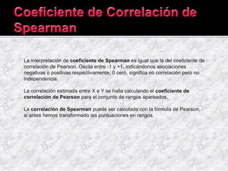 La interpretación de coeficiente de Spearman es igual que la del coeficiente de
correlación de Pearson. Oscila entre -1 y +1, indicándonos asociaciones
negativas o positivas respectivamente, 0 cero, significa no correlación pero no
independencia.
La correlación estimada entre X e Y se halla calculando el coeficiente de
correlación de Pearson para el conjunto de rangos apareados.
La correlación de Spearman puede ser calculada con la fórmula de Pearson,
si antes hemos transformado las puntuaciones en rangos.
 