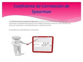 El Coeficiente de Correlación de Spearman, ρ (rho) es una medida de la correlación (la
asociación o interdependencia) entre dos variables aleatorias continuas. Para calcular ρ, los
datos son ordenados y reemplazados por su respectivo orden.
El estadístico ρ viene dado por la expresión:
Coeficiente de Correlación de
Spearman
 