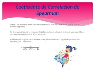 Donde D es la diferencia entre los correspondientes estadísticos de orden de x - y. N es el
número de parejas.
Se tiene que considerar la existencia de datos idénticos a la hora de ordenarlos, aunque si éstos
son pocos, se puede ignorar tal circunstancia.
Para muestras mayores de 20 observaciones, podemos utilizar la siguiente aproximación a
la distribución t de Student
Coeficiente de Correlación de
Spearman
 