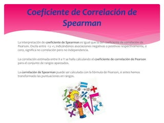 La interpretación de coeficiente de Spearman es igual que la del coeficiente de correlación de
Pearson. Oscila entre -1 y +1, indicándonos asociaciones negativas o positivas respectivamente, 0
cero, significa no correlación pero no independencia.
La correlación estimada entre X e Y se halla calculando el coeficiente de correlación de Pearson
para el conjunto de rangos apareados.
La correlación de Spearman puede ser calculada con la fórmula de Pearson, si antes hemos
transformado las puntuaciones en rangos.
Coeficiente de Correlación de
Spearman
 