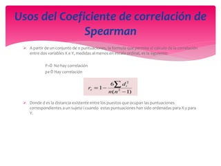  A partir de un conjunto de n puntuaciones, la formula que permite el calculo de la correlación
entre dos variables X e Y, medidas al menos en escala ordinal, es la siguiente:
P=0 No hay correlación
p≠ 0 Hay correlación
 Donde d es la distancia existente entre los puestos que ocupan las puntuaciones
correspondientes a un sujeto i cuando estas puntuaciones han sido ordenadas para X y para
Y.
Usos del Coeficiente de correlación de
Spearman
 