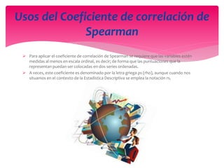  Para aplicar el coeficiente de correlación de Spearman se requiere que las variables estén
medidas al menos en escala ordinal, es decir; de forma que las puntuaciones que la
representan puedan ser colocadas en dos series ordenadas.
 A veces, este coeficiente es denominado por la letra griega ρs (rho), aunque cuando nos
situamos en el contexto de la Estadística Descriptiva se emplea la notación rs.
Usos del Coeficiente de correlación de
Spearman
 
