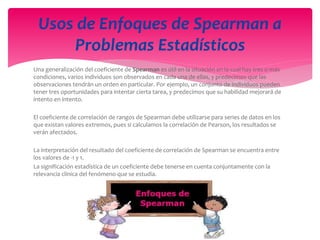 Una generalización del coeficiente de Spearman es útil en la situación en la cual hay tres o más
condiciones, varios individuos son observados en cada una de ellas, y predecimos que las
observaciones tendrán un orden en particular. Por ejemplo, un conjunto de individuos pueden
tener tres oportunidades para intentar cierta tarea, y predecimos que su habilidad mejorará de
intento en intento.
El coeficiente de correlación de rangos de Spearman debe utilizarse para series de datos en los
que existan valores extremos, pues si calculamos la correlación de Pearson, los resultados se
verán afectados.
La interpretación del resultado del coeficiente de correlación de Spearman se encuentra entre
los valores de -1 y 1.
La significación estadística de un coeficiente debe tenerse en cuenta conjuntamente con la
relevancia clínica del fenómeno que se estudia.
Usos de Enfoques de Spearman a
Problemas Estadísticos
 