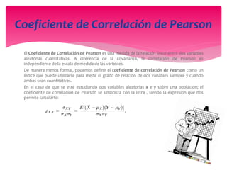 El Coeficiente de Correlación de Pearson es una medida de la relación lineal entre dos variables
aleatorias cuantitativas. A diferencia de la covarianza, la correlación de Pearson es
independiente de la escala de medida de las variables.
De manera menos formal, podemos definir el coeficiente de correlación de Pearson como un
índice que puede utilizarse para medir el grado de relación de dos variables siempre y cuando
ambas sean cuantitativas.
En el caso de que se esté estudiando dos variables aleatorias x e y sobre una población; el
coeficiente de correlación de Pearson se simboliza con la letra , siendo la expresión que nos
permite calcularlo:
Coeficiente de Correlación de Pearson
 