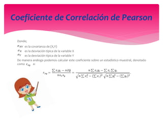 Donde;
es la covarianza de (X,Y)
es la desviación típica de la variable X
es la desviación típica de la variable Y
De manera análoga podemos calcular este coeficiente sobre un estadístico muestral, denotado
como a:
Coeficiente de Correlación de Pearson
 