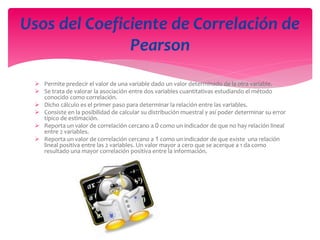  Permite predecir el valor de una variable dado un valor determinado de la otra variable.
 Se trata de valorar la asociación entre dos variables cuantitativas estudiando el método
conocido como correlación.
 Dicho cálculo es el primer paso para determinar la relación entre las variables.
 Consiste en la posibilidad de calcular su distribución muestral y así poder determinar su error
típico de estimación.
 Reporta un valor de correlación cercano a 0 como un indicador de que no hay relación lineal
entre 2 variables.
 Reporta un valor de correlación cercano a 1 como un indicador de que existe una relación
lineal positiva entre las 2 variables. Un valor mayor a cero que se acerque a 1 da como
resultado una mayor correlación positiva entre la información.
Usos del Coeficiente de Correlación de
Pearson
 