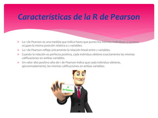  La r de Pearson es una medida que indica hasta que punto los mismos individuos o sucesos
ocupan la misma posición relativa a 2 variables.
 La r de Pearson refleja únicamente la relación lineal entre 2 variables.
 Cuando la relación es perfecta positiva, cada individuo obtiene exactamente las mismas
calificaciones en ambas variables.
 Un valor alto positivo alto de r de Pearson indica que cada individuo obtiene,
aproximadamente; las mismas calificaciones en ambas variables.
Características de la R de Pearson
 