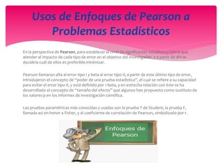 En la perspectiva de Pearson, para establecer el nivel de significación estadística habría que
atender al impacto de cada tipo de error en el objetivo del investigador, y a partir de ahí se
decidiría cuál de ellos es preferible minimizar.
Pearson llamaron alfa al error tipo I y beta al error tipo II; a partir de este último tipo de error,
introdujeron el concepto de “poder de una prueba estadística”, el cual se refiere a su capacidad
para evitar el error tipo II, y está definido por 1-beta, y en estrecha relación con éste se ha
desarrollado el concepto de “tamaño del efecto” que algunos han propuesto como sustituto de
los valores p en los informes de investigación científica.
Las pruebas paramétricas más conocidas y usadas son la prueba T de Student, la prueba F,
llamada así en honor a Fisher, y el coeficiente de correlación de Pearson, simbolizado por r.
Usos de Enfoques de Pearson a
Problemas Estadísticos
 