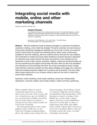 When Guglielmo Marconi started
conducting experiments to transmit
radio-waves in the attic of his country villa
over a hundred years ago, it is doubtful he
ever envisioned the incredible innovations
that his work would set in motion —
innovations that today include mobile and
social media technology.
By harnessing the power of the mobile
platform, today’s mobile user can do a
whole host of things, including making a
phone call, sending a tweet, firing off a text,
instant messaging a friend,‘liking’ a friend
or a business, surfing the internet, hailing a
cab, uploading a blog, downloading a video,
listening to a song or recording a video.
Mobile users can also make a cheque
deposit, check into a retail establishment,
check out of a hotel, play an online or
mobile game, shop online, shop offline
(with a mobile coupon), find a restaurant or
even locate a lost phone.What is more, this
list barely scratches the surface of mobile
technology’s functionality.
᭧ Henry Stewart Publications 2050-0076 (2013) Vol. 1, 2 000–000 Journal of Digital & Social Media Marketing 1
Integrating social media with
mobile, online and other
marketing channels
Received (in revised form): 8th May, 2013
Andrew Pearson
is the President of Qualex Asia, a leading consulting company in the business intelligence, customer
intelligence, mobile and predictive analytics field in the casino, hospitality, retail, telco and finance
industries. He has had a varied career in marketing, IT, mobile and social media and has written for a
number of IT publications.
Qualex Asia, 1 Central Residences, Lot B, Zone B, Tower 7, 24A, NAPE, Macau
Tel: +853 6265 5885; E-mail: andrew.pearson@qlx.com
Abstract While the traditional model of blasting messages to customers and potential
customers is fading, a new model has emerged. The same customers who are tuning out
the formulaic advertising messages of yesterday are now tuning in to their own personal
world of social media for product and marketing advice. Being ‘social’ means being
available for real-time marketing, real-time customer service and real-time user analytics.
The combination of mobile and social media marketing is powerful because it represents
an interactive cross-media channel that allows consumers to move instantly from ad
placement to point of sale, anytime, anywhere. Together, mobile and social technology are
not only transforming how people communicate with each other but also how advertisers
and marketers are communicating with them. By mining conversations across multiple
social channels, sentiment analysis can help create strategies and engage new customers,
while also revealing important insights into a company and its products. This new reality
offers a great opportunity to any company willing to step into the world of mobile and
social media marketing.
Keywords: mobile marketing, social media marketing, natural user interface (NUI)
applications, consumer insights, social media analytics, mobile commerce, geofencing
 